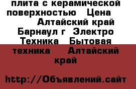 плита с керамической поверхностью › Цена ­ 16 000 - Алтайский край, Барнаул г. Электро-Техника » Бытовая техника   . Алтайский край